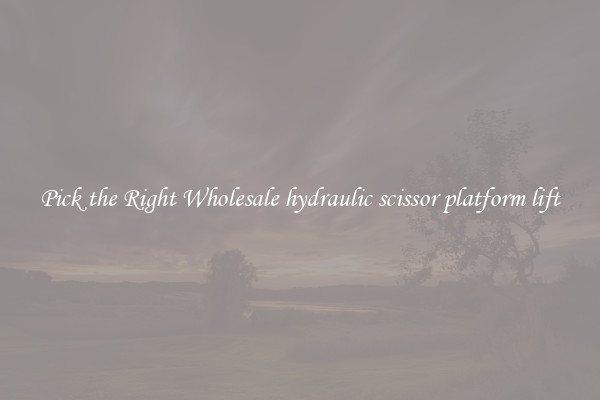 Pick the Right Wholesale hydraulic scissor platform lift