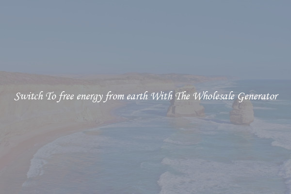 Switch To free energy from earth With The Wholesale Generator