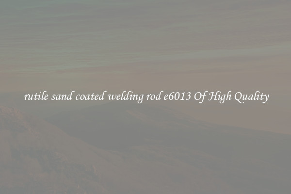 rutile sand coated welding rod e6013 Of High Quality