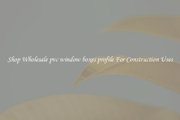 Shop Wholesale pvc window boxes profile For Construction Uses