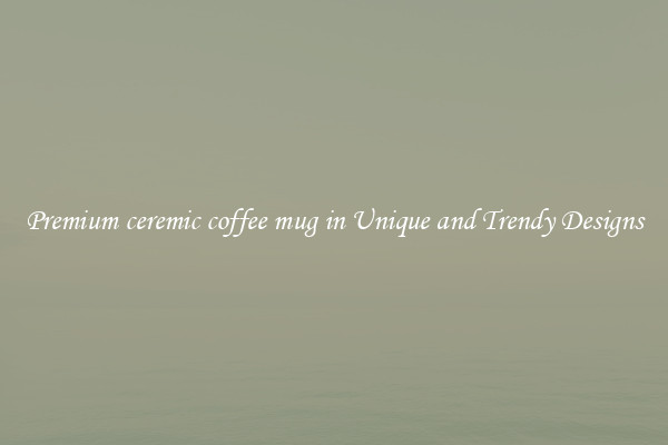 Premium ceremic coffee mug in Unique and Trendy Designs