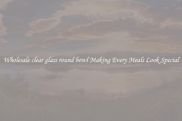 Wholesale clear glass round bowl Making Every Meals Look Special